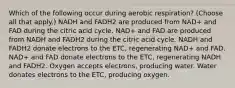 Which of the following occur during aerobic respiration? (Choose all that apply.) NADH and FADH2 are produced from NAD+ and FAD during the citric acid cycle. NAD+ and FAD are produced from NADH and FADH2 during the citric acid cycle. NADH and FADH2 donate electrons to the ETC, regenerating NAD+ and FAD. NAD+ and FAD donate electrons to the ETC, regenerating NADH and FADH2. Oxygen accepts electrons, producing water. Water donates electrons to the ETC, producing oxygen.