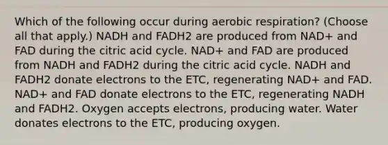 Which of the following occur during aerobic respiration? (Choose all that apply.) NADH and FADH2 are produced from NAD+ and FAD during the citric acid cycle. NAD+ and FAD are produced from NADH and FADH2 during the citric acid cycle. NADH and FADH2 donate electrons to the ETC, regenerating NAD+ and FAD. NAD+ and FAD donate electrons to the ETC, regenerating NADH and FADH2. Oxygen accepts electrons, producing water. Water donates electrons to the ETC, producing oxygen.