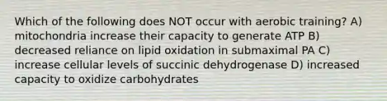 Which of the following does NOT occur with aerobic training? A) mitochondria increase their capacity to generate ATP B) decreased reliance on lipid oxidation in submaximal PA C) increase cellular levels of succinic dehydrogenase D) increased capacity to oxidize carbohydrates