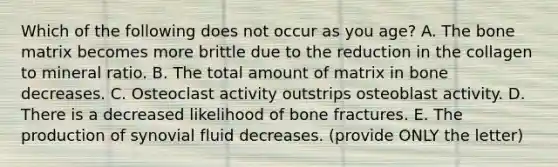 Which of the following does not occur as you age? A. The bone matrix becomes more brittle due to the reduction in the collagen to mineral ratio. B. The total amount of matrix in bone decreases. C. Osteoclast activity outstrips osteoblast activity. D. There is a decreased likelihood of bone fractures. E. The production of synovial fluid decreases. (provide ONLY the letter)