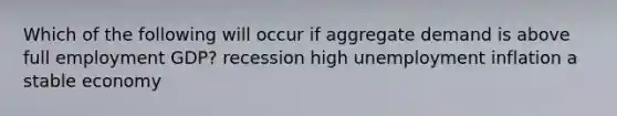 Which of the following will occur if aggregate demand is above full employment GDP? recession high unemployment inflation a stable economy