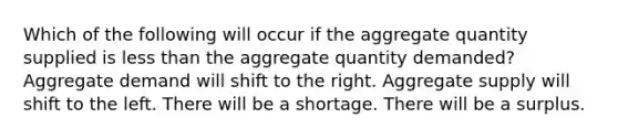 Which of the following will occur if the aggregate quantity supplied is less than the aggregate quantity demanded? Aggregate demand will shift to the right. Aggregate supply will shift to the left. There will be a shortage. There will be a surplus.