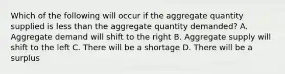 Which of the following will occur if the aggregate quantity supplied is less than the aggregate quantity demanded? A. Aggregate demand will shift to the right B. Aggregate supply will shift to the left C. There will be a shortage D. There will be a surplus