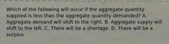 Which of the following will occur if the aggregate quantity supplied is <a href='https://www.questionai.com/knowledge/k7BtlYpAMX-less-than' class='anchor-knowledge'>less than</a> the aggregate quantity demanded? A. Aggregate demand will shift to the right. B. Aggregate supply will shift to the left. C. There will be a shortage. D. There will be a surplus.