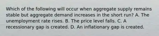 Which of the following will occur when aggregate supply remains stable but aggregate demand increases in the short​ run? A. The unemployment rate rises. B. The price level falls. C. A recessionary gap is created. D. An inflationary gap is created.