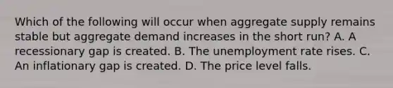 Which of the following will occur when aggregate supply remains stable but aggregate demand increases in the short​ run? A. A recessionary gap is created. B. The unemployment rate rises. C. An inflationary gap is created. D. The price level falls.