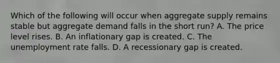 Which of the following will occur when aggregate supply remains stable but aggregate demand falls in the short​ run? A. The price level rises. B. An inflationary gap is created. C. The unemployment rate falls. D. A recessionary gap is created.