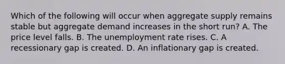 Which of the following will occur when aggregate supply remains stable but aggregate demand increases in the short​ run? A. The price level falls. B. The unemployment rate rises. C. A recessionary gap is created. D. An inflationary gap is created.