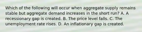 Which of the following will occur when aggregate supply remains stable but aggregate demand increases in the short​ run? A. A recessionary gap is created. B. The price level falls. C. The unemployment rate rises. D. An inflationary gap is created.