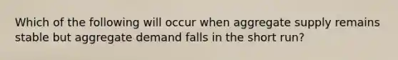 Which of the following will occur when aggregate supply remains stable but aggregate demand falls in the short​ run?