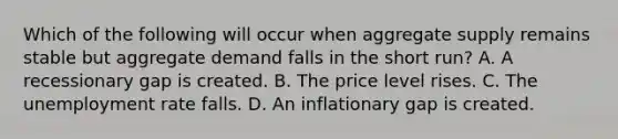 Which of the following will occur when aggregate supply remains stable but aggregate demand falls in the short​ run? A. A recessionary gap is created. B. The price level rises. C. The <a href='https://www.questionai.com/knowledge/kh7PJ5HsOk-unemployment-rate' class='anchor-knowledge'>unemployment rate</a> falls. D. An inflationary gap is created.