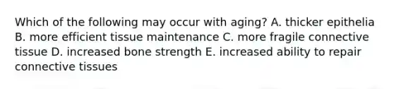 Which of the following may occur with aging? A. thicker epithelia B. more efficient tissue maintenance C. more fragile <a href='https://www.questionai.com/knowledge/kYDr0DHyc8-connective-tissue' class='anchor-knowledge'>connective tissue</a> D. increased bone strength E. increased ability to repair connective tissues