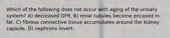 Which of the following does not occur with aging of the urinary system? A) decreased GFR. B) renal tubules become encased in fat. C) fibrous connective tissue accumulates around the kidney capsule. D) nephrons invert.