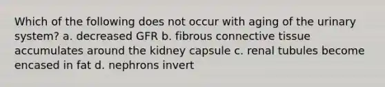 Which of the following does not occur with aging of the urinary system? a. decreased GFR b. fibrous <a href='https://www.questionai.com/knowledge/kYDr0DHyc8-connective-tissue' class='anchor-knowledge'>connective tissue</a> accumulates around the kidney capsule c. renal tubules become encased in fat d. nephrons invert