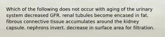 Which of the following does not occur with aging of the urinary system decreased GFR. renal tubules become encased in fat. fibrous connective tissue accumulates around the kidney capsule. nephrons invert. decrease in surface area for filtration.