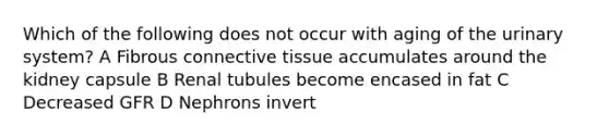 Which of the following does not occur with aging of the urinary system? A Fibrous connective tissue accumulates around the kidney capsule B Renal tubules become encased in fat C Decreased GFR D Nephrons invert