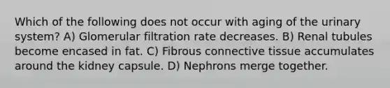 Which of the following does not occur with aging of the urinary system? A) Glomerular filtration rate decreases. B) Renal tubules become encased in fat. C) Fibrous connective tissue accumulates around the kidney capsule. D) Nephrons merge together.