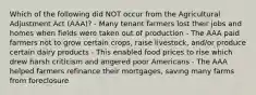 Which of the following did NOT occur from the Agricultural Adjustment Act (AAA)? - Many tenant farmers lost their jobs and homes when fields were taken out of production - The AAA paid farmers not to grow certain crops, raise livestock, and/or produce certain dairy products - This enabled food prices to rise which drew harsh criticism and angered poor Americans - The AAA helped farmers refinance their mortgages, saving many farms from foreclosure