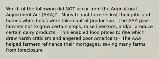 Which of the following did NOT occur from the Agricultural Adjustment Act (AAA)? - Many tenant farmers lost their jobs and homes when fields were taken out of production - The AAA paid farmers not to grow certain crops, raise livestock, and/or produce certain dairy products - This enabled food prices to rise which drew harsh criticism and angered poor Americans - The AAA helped farmers refinance their mortgages, saving many farms from foreclosure