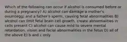 Which of the following can occur if alcohol is consumed before or during a pregnancy? A) alcohol can damage a mother's ovum(egg) and a father's sperm, causing fetal abnormalities B) alcohol can limit fetal brain cell growth, create abnormalities in cells present C) alcohol can cause mild to severe mental retardation, vision and facial abnormalities in the fetus D) all of the above E) b and c only