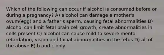 Which of the following can occur if alcohol is consumed before or during a pregnancy? A) alcohol can damage a mother's ovum(egg) and a father's sperm, causing fetal abnormalities B) alcohol can limit fetal brain cell growth, create abnormalities in cells present C) alcohol can cause mild to severe mental retardation, vision and facial abnormalities in the fetus D) all of the above E) b and c only