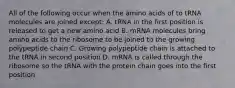 All of the following occur when the amino acids of to tRNA molecules are joined except: A. tRNA in the first position is released to get a new amino acid B. mRNA molecules bring amino acids to the ribosome to be joined to the growing polypeptide chain C. Growing polypeptide chain is attached to the tRNA in second position D. mRNA is called through the ribosome so the tRNA with the protein chain goes into the first position