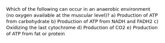 Which of the following can occur in an anaerobic environment (no oxygen available at the muscular level)? a) Production of ATP from carbohydrate b) Production of ATP from NADH and FADH2 c) Oxidizing the last cytochrome d) Production of CO2 e) Production of ATP from fat or protein