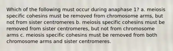 Which of the following must occur during anaphase 1? a. meiosis specific cohesins must be removed from chromosome arms, but not from sister centromeres b. meiosis specific cohesins must be removed from sister centromeres, but not from chromosome arms c. meiosis specific cohesins must be removed from both chromosome arms and sister centromeres.