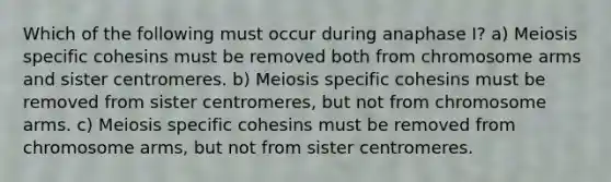 Which of the following must occur during anaphase I? a) Meiosis specific cohesins must be removed both from chromosome arms and sister centromeres. b) Meiosis specific cohesins must be removed from sister centromeres, but not from chromosome arms. c) Meiosis specific cohesins must be removed from chromosome arms, but not from sister centromeres.