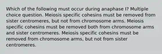 Which of the following must occur during anaphase I? Multiple choice question. Meiosis specific cohesins must be removed from sister centromeres, but not from chromosome arms. Meiosis specific cohesins must be removed both from chromosome arms and sister centromeres. Meiosis specific cohesins must be removed from chromosome arms, but not from sister centromeres.