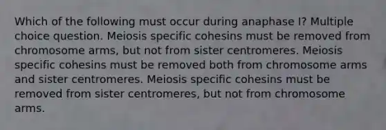 Which of the following must occur during anaphase I? Multiple choice question. Meiosis specific cohesins must be removed from chromosome arms, but not from sister centromeres. Meiosis specific cohesins must be removed both from chromosome arms and sister centromeres. Meiosis specific cohesins must be removed from sister centromeres, but not from chromosome arms.