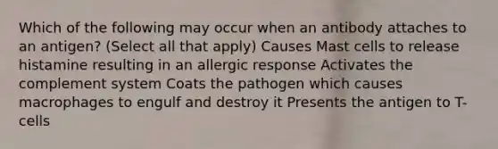 Which of the following may occur when an antibody attaches to an antigen? (Select all that apply) Causes Mast cells to release histamine resulting in an allergic response Activates the complement system Coats the pathogen which causes macrophages to engulf and destroy it Presents the antigen to T-cells