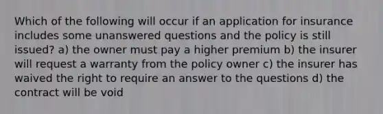 Which of the following will occur if an application for insurance includes some unanswered questions and the policy is still issued? a) the owner must pay a higher premium b) the insurer will request a warranty from the policy owner c) the insurer has waived the right to require an answer to the questions d) the contract will be void