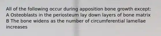 All of the following occur during apposition bone growth except: A Osteoblasts in the periosteum lay down layers of bone matrix B The bone widens as the number of circumferential lamellae increases