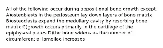 All of the following occur during appositional <a href='https://www.questionai.com/knowledge/ki4t7AlC39-bone-growth' class='anchor-knowledge'>bone growth</a> except A)osteoblasts in the periosteum lay down layers of bone matrix B)osteoclasts expand the medullary cavity by resorbing bone matrix C)growth occurs primarily in the cartilage of the epiphyseal plates D)the bone widens as the number of circumferential lamellae increases