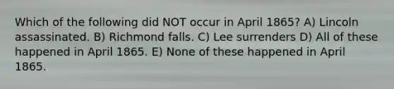 Which of the following did NOT occur in April 1865? A) Lincoln assassinated. B) Richmond falls. C) Lee surrenders D) All of these happened in April 1865. E) None of these happened in April 1865.