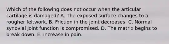 Which of the following does not occur when the articular cartilage is damaged? A. The exposed surface changes to a rougher feltwork. B. Friction in the joint decreases. C. Normal synovial joint function is compromised. D. The matrix begins to break down. E. Increase in pain.