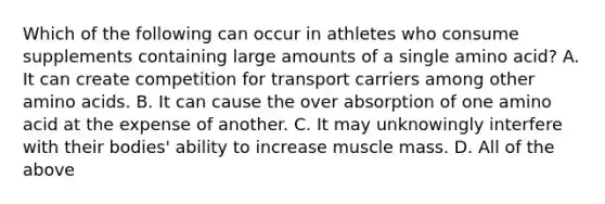 Which of the following can occur in athletes who consume supplements containing large amounts of a single amino acid? A. It can create competition for transport carriers among other amino acids. B. It can cause the over absorption of one amino acid at the expense of another. C. It may unknowingly interfere with their bodies' ability to increase muscle mass. D. All of the above