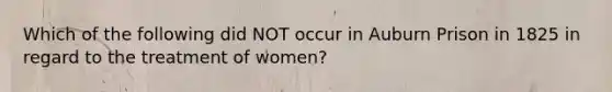 Which of the following did NOT occur in Auburn Prison in 1825 in regard to the treatment of women?