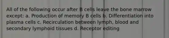 All of the following occur after B cells leave the bone marrow except: a. Production of memory B cells b. Differentiation into plasma cells c. Recirculation between lymph, blood and secondary lymphoid tissues d. Receptor editing