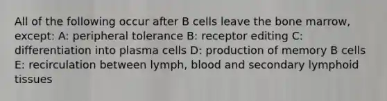 All of the following occur after B cells leave the bone marrow, except: A: peripheral tolerance B: receptor editing C: differentiation into plasma cells D: production of memory B cells E: recirculation between lymph, blood and secondary lymphoid tissues