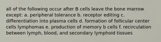 all of the following occur after B cells leave the bone marrow except: a. peripheral tolerance b. receptor editing c. differentiation into plasma cells d. formation of follicular center cells lymphomas e. production of memory b cells f. recirculation between lymph, blood, and secondary lymphoid tissues