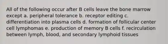 All of the following occur after B cells leave the bone marrow except a. peripheral tolerance b. receptor editing c. differentiation into plasma cells d. formation of follicular center cell lymphomas e. production of memory B cells f. recirculation between lymph, blood, and secondary lymphoid tissues