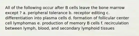 All of the following occur after B cells leave the bone marrow except ? a. peripheral tolerance b. receptor editing c. differentiation into plasma cells d. formation of follicular center cell lymphomas e. production of memory B cells f. recirculation between lymph, blood, and secondary lymphoid tissues