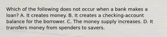 Which of the following does not occur when a bank makes a loan? A. It creates money. B. It creates a checking-account balance for the borrower. C. The money supply increases. D. It transfers money from spenders to savers.