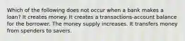 Which of the following does not occur when a bank makes a loan? It creates money. It creates a transactions-account balance for the borrower. The money supply increases. It transfers money from spenders to savers.