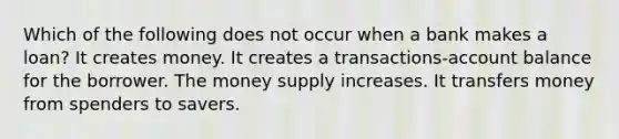 Which of the following does not occur when a bank makes a loan? It creates money. It creates a transactions-account balance for the borrower. The money supply increases. It transfers money from spenders to savers.