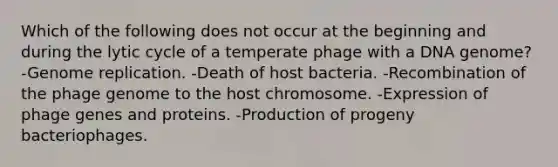 Which of the following does not occur at the beginning and during the lytic cycle of a temperate phage with a DNA genome? -Genome replication. -Death of host bacteria. -Recombination of the phage genome to the host chromosome. -Expression of phage genes and proteins. -Production of progeny bacteriophages.