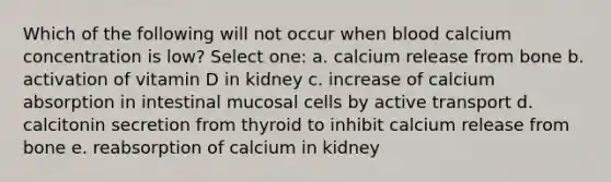 Which of the following will not occur when blood calcium concentration is low? Select one: a. calcium release from bone b. activation of vitamin D in kidney c. increase of calcium absorption in intestinal mucosal cells by active transport d. calcitonin secretion from thyroid to inhibit calcium release from bone e. reabsorption of calcium in kidney