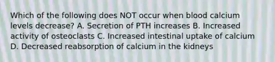 Which of the following does NOT occur when blood calcium levels decrease? A. Secretion of PTH increases B. Increased activity of osteoclasts C. Increased intestinal uptake of calcium D. Decreased reabsorption of calcium in the kidneys